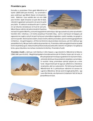 Piramidat e para
Periudha e piramidave fillon gjatë Mbretërisë së
Vjetër (2650-2134 para Krishtit), kur piramidat e
para undërtuan nga Mbreti Djoser në dinastinë e
tretë. Ndërtimi i tyre vazhdoi deri në vitin 1640
para Krishtit. Gjatë dinastisë së parë dhe të dytë,
mbretërit egjiptianë varroseshin në varre të vjetër
prej balte. Të vdekurit vendoseshin për t’u prehur
në një dhomëz nëntokësore në fund të një kulle.
Mbreti Djoserndërtoi një administratë të fuqishme
me bazë në qytetinMemfis,joshumë largqytetittë sotëmKajro.Një nga zyrtarëte tij ishte një arkitekti
famshëm dhe i shkolluar, i cili kishte projektuar Piramidën Step, varrin e një faraoni në Saqqara, që
ngjasonte me rrugëne një ylli në qiell.Kylloj varri zëvendësoi origjinalet e vjetër mastaba, me gropën e
varritnë qendër. Në dinastinë e katërt,faraoni Snefrundërtoi piramidate para të vërteta gjeografikisht
në Dahshur, në jugtë Saqqara-s.Ai filloi me lëmimine dy piramidave ekzistuese, që ishin ndërtuar nga
paraardhësite tij.Më pasSnefrundërtoi dypiramitate tij. Piramidate ndërtuaragjatë dinastisë së pestë
kishinnë përbërje gurë,mbeturinadhe plithare(tullaprej balte) dhe lyheshin me gëlqere. Kur gëlqerja
binte, pjesa mbushëse mes tullave rrezikonte të shkrihej. Piramidat e fundit
Piramidat e fundit u ndërtuan rreth Dahshur-it dhe Haware-s nga mbretërit e Mbretërisë së Mesme
(2040-1640 para Krishtit). Megjithëpërpjekjete konsiderueshme për të fshehur hyrjen për në varre, si
dhe përpjekjetpërtë zbrapsurgrabitësitme lejekalimi false,
arkitektëtdështuantë parandalonin plaçkitjene piramidave.
Si rezultat i kësaj, piramidave njëmijë vjeçare po u vinte
fundi. Eksperimenti për të siguruar udhëtimin e mbretërve
në përjetësi,doli i joi suksesshëm. Përkëtë arsye faraonëte
Mbretërisësë Re iu përkushtuan ndërtimit të varreve në
Luginëne Mbretërve.Në një zonë të largët përtej Nilit, nga
Luxordhe Karnak, ata shpresoninti shpëtonin fatit të keq të
paraardhësve të tyre.
 