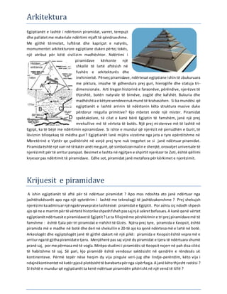 Arkitektura
Egjiptianët e lashtë i ndërtonin piramidat, varret, tempujt
dhe pallatet me materiale ndërtimi mjaft të qëndrueshme.
Me gjithë tërmetet, luftërat dhe kapriçot e natyrës,
momumentet arkitekturore egjiptiane duken përtej tokës,
një atribut për këtë civilizim madhështor. Ndërtimi i
piramidave kërkonte një
shkallë të lartë aftësish në
fushën e arkitekturës dhe
inxhinierisë. Përveçpiramidave, ndërtesat egjiptiane ishin të zbukuruara
me piktura, imazhe të gdhendura prej guri, hieroglife dhe statuja tri-
dimensionale. Arti tregon historinë e faraonëve, përëndive, njerëzve të
thjeshtë, botën natyrale të bimëve, zogjtë dhe kafshët. Bukuria dhe
madhështiae këtyre vendevenukmund të krahasohen. Si ka mundësi që
egjiptianët e lashtë arrinin të ndërtonin këto struktura masive duke
përdorur rregulla primitive? Kjo mbetet ende një mister. Piramidat
spektakolare, të cilat e kanë bërë Egjiptin të famshëm, janë një prej
mrekullive më të vërteta të botës. Një prej mistereve më të lashtë në
Egjipt, ka të bëjë me ndërtimin epiramidave. Si ishte e mundur që njerëzit në periudhën e Gurit, të
lëviznin blloqekaq të mëdha guri? Egjiptianët lanë mijëra vizatime nga jeta e tyre epërditshme në
Mbretërinë e Vjetër qe çuditërisht në asnjë prej tyre nuk tregohet se si janë ndërtuar piramidat.
Piramidaështë një varrnë të katër anëtme gurë,që simbolizonmaline shenjtë,orovatjet universale të
njerëzimit për të arritur parajsat. Besimet e lashta në ngjitjen e shpirtit njerëzor te Zoti, është qëllimi
kryesor pas ndërtimit të piramidave. Edhe sot, piramidat janë metafora për kërkimet e njerëzimit.
Krijuesit e piramidave
A ishin egjiptianët të aftë për të ndërtuar piramidat ? Apo mos ndoshta ato janë ndërtuar nga
jashtëtokësorët apo nga një qytetërim i lashtë me teknologji të jashtëzakonshme ? Prej shekujsh
njerëzimi kaadmiruarnjë ngakryeveprate lashtësisë: piramidat e Egjiptit. Por ashtu siç ndodh shpesh
ajo që ne e marrimpër të vërtetë historikeshpeshfshehpassaj një sekretbefasues. A kanë qenë vërtet
egjiptianëtndërtuesite piramidavetë Egjiptit? Le ta fillojmëme përshkrimine tri prej piramidavemë të
famshme : është fjala për tri piramidat e rrafshit të Gizës. Njëra prej tyre, piramida e Keopsit, është
piramida më e madhe në botë dhe deri në shekullin e 20-të ajo ka qenë ndërtesa më e lartë në botë.
Arkeologët dhe egjiptologët janë të gjithë dakort në një pikë: piramida e Keopsit është vepra më e
arritur nga të gjithapiramidate tjera. Menjëherë pas saj vijnë dy piramidat e tjera të ndërtuara shumë
pranë saj, por me përmasamë të vogla. Mirëpostudimi i piramidës së Keopsit nxjerr në pah disa cilësi
të habitshme të saj. Së pari, kjo piramidë është vendosur saktësisht në qendrën e rëndesës së
kontinenteve. Përmë tepër nëse heqim dy vija pingule veri-jug dhe lindje-perëndim, këto vija i
ndajnëkontinentetnë katërpjesë plotësishttë barabartapërnga sipërfaqja.A janë këtothjesht rastësi ?
Si është e mundur që egjiptianët ta kenë ndërtuar piramidën pikërisht në një vend të tillë ?
 