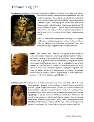Faraonet e egjiptit
Tutankhamun ishte faraoni i dinastisë tetëmbëdhjetë të Egjiptit. I njohur si faraon djalë, emri i të cilit
transkriptohetedhe si Tutenkhamen dhe Tutenkhamon; ishte një
sundimtaregjiptian,i dymbëdhjeti i dinastisë tetëmbëdhjetë të
Egjiptit,gjatë periudhëssë historisësë lashtë egjiptiane të njohur
si Mbretëria e Re. Emri i tij origjinal, Tutankhaten, do të thotë
"Figura e gjallë e Atenit", ndërsa Tutankhamun do të thotë "Të
jetosh pamjejen e Amun". Shpesh emri Tutankhamun ishte
shkruar Amen-tut-ankh, për shkak të përdorimit të përbashkët
për të vënë emrin e hyjnisë në fillim të fjalës, në pozicionin e
nderit.
Fama e tij është e lidhurme zbulimine varrittë tij, KV62 i Luginën
e Mbretërve, pothuajse i paprekur, e cila u zhvillua në nëntor
1922 nga ekspeditën e udhëhequr nga Howard Carter dhe
subvencionuar nga George Herbert, V Earl dhe Carnarvon.
Tutmesi I ishte faraoni i tretë i dinastisë 18-të Egjiptit. Ai mori fronin pas
vdekjessë mbretittë mëparshëm, Amenhotepi I. Gjatë mbretërimit të tij, ai
bëri fushatë thellë në Levant dhe Nubia, shtyn kufijtë e Egjiptit, më larg se
kurrë më parë. Ai gjithashtu ndërtuar shumë tempuj në Egjipt dhe një varr
vetes në Luginën e Mbretërve; ai është mbreti i parë ka konfirmuar se kanë
bërë këtë Ai upasua nga djali i tij Tutmesi II,i cili me vone u pasua nga motra
Tutmesi II, Hatshepsut. Mbretërimi i tij daton në përgjithësi nga 1506-1493
PK,por një pakicë e dijetarëve-të cilët mendojnë se vëzhgimet astrologjike
përdoren për të llogaritur afatin e regjistrimeve të lashta egjiptiane,
mendojne se mbreterimi I tij daton nga 1526-1513 PK.
Hatshepsut gjithashtuHatchepsut,që dotë thotë pikësëpari zonjafisnike.Jetoi 1508-1458 PK dhe ishte
faraoniae pestë e dinastisë te tetëmbëdhjetë të Egjiptit. Hatshepsut erdhi në
fronin e Egjiptit, në 1478 para Krishtit. Zyrtarisht, ajo vendosi së bashku me
Tutmesi III i cili u ngjit në fron si një fëmijë një vit më parë. Hatshepsut ishte
gruaja e Tutmesi II,babai Tutmesi III. Ajo është konsideruar përgjithësisht nga
egjyptologet si një prej faraoneve më të suksesshme, duke mbretëruar më
shumë se çdo grua tjetër e një dinastie indigjene egjiptian. Sipas egjiptologu
JamesHenry ajo është e njohuredhe si "gruaja e parë e madhe në historinë e
të cilitne jemi të informuar."Hatshepsutishte vajza e Tutmesi I dhe gruajas se
tij Ahmes. Hatshepsut dhe Tutmesi II kishtn një vajzë me emrin Neferure.
Punoi : Kristina Doko
 