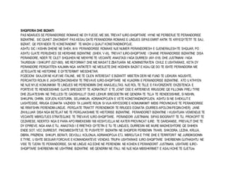 SHQIPERIA DHE BIZANTI 
PAS NDARJES SE PERANDORISE ROMAKE NE DY PJESE, ME 395, TREVAT ILIRO-SHQIPTARE HYNE NE PERBERJE TE PERANDORISE 
BIZANTINE, SIC QUHET ZAKONISHT PAS KESAJ DATE PERANDORIA ROMAKE E LINDJES SIPAS EMRIT ANTIK TE KRYEQYTETIT TE SAJ, 
BIZANT, QE PER NDER TE KONSTANDINIT TE MADH U QUAJT KONSTANDINOPOJE. 
ASHTU SIC I KISHIN DHENE NE SHEK. III-IV PERANDORISE ROMAKE NJE NUMER PERANDORESH E GJENERALESH TE SHQUAR, PO 
ASHTU GJATE PERIUDHES SE HERSHME BIZANTINE (SHEK. V-IX), TREVAT ILIRO-SHQIPTARE I DHANE PERANDORISE BIZANTINE DISA 
PERANDORE, NDER TE CILET SHQUHEN NE MENYRE TE VECANTE ANASTASI I NGA DURRESI (491-518) DHE JUSTINIANI I NGA 
TAURISIUM I SHKUPIT (527-565). ME REFORMAT DHE ME MASAT E ZBATUARA NE ADMINISTRATEN CIVILE E USHTARAKE, KETA DY 
PERANDORE PERGATITEN KALIMIN NGA ANTIKITETI NE MESJETE DHE HODHEN BAZAT E ASAJ QE DO TE ISHTE PERANDORIA ME 
JETEGJATE NE HISTORINE E QYTETERIMIT MESDHETAR. 
POZICIONI SKAJOR NE KUFI ME ITALINE, ME TE CILEN INTERESAT E BIZANTIT MBETEN DERI NE FUND TE LIDHURA NGUSHTE, 
PERCAKTOI ROLIN E JASHTEZAKONSHEM TE TREVAVE ILIRO-SHQIPTARE NE KUADRIN E PERANDORISE BIZANTINE. ATO U KTHYEN 
NE NJE NYJE KOMUNIKIMI TE LINDJES ME PERENDIMIN DHE ANASJELLTAS. NJE ROL TE TILLE E FAVORIZONTE EKZISTENCA E 
PORTEVE TE RENDESISHME GJATE BREGDETIT TE ADRIATIKUT E TE JONIT OSE E ARTERIEVE RRUGORE QE FILLONIN PREJ TYRE 
DHE ZGJATESHIN NE THELLESI TE GADISHULLIT DUKE LIDHUR BREGDETIN ME QENDRA TE TILLA TE RENDESISHME, SI NISHIN, 
SHKUPIN, OHRIN, SOFJEN, KOSTURIN, SELANIKUN, ADRIANOPOJEN E VETE KONSTANDINOPOJEN. ASHTU SI NE SHEKUJT E 
LASHTESISE, RRUGA EGNATIA VAZHDOI TA LUANTE ROLIN SI VIJA KRYESORE E KOMUNIKIMIT MIDIS PROVINCAVE TE PERANDORISE 
NE RRAFSHIN PERENDIM-LINDJE. PERGJATE TRAKTIT PERENDIMOR TE RRUGES EGNATIA (DURRES-APOLONI-PEQIN-OHER) JANE 
ZHVILLUAR DISA NGA BETEJAT ME TE PERGJAKSHME TE HISTORISE BIZANTINE. PERANDORET BIZANTINE I KUSHTUAN VEMENDJE TE 
VECANTE MBROJTJES STRATEGJIKE TE TREVAVE ILIRO-SHQIPTARE. PERANDORI JUSTINIANI, SIPAS BIOGRAFIT TE TIJ, PROKOPIT TE 
CEZARESE, NDERTOI NGA E PARA APO RIMEKEMBI 168 KESHTJELLA NE KATER PROVINCAT ILIRE: TE DARDANISE, PREVALIT DHE TE 
DY EPIREVE. NGA ANA E TIJ, ANASTASI I E RRETHOI QYTETIN E TIJ TE LINDJES, DURRESIN ME MURE MADHESHTORE QE SHIHEN 
ENDE SOT. VEC DURRESIT, PIKEMBESHTETJE TE PUSHTETIT BIZANTIN NE SHQIPERI PERBENIN TIVARI, SHKODRA, LEZHA, KRUJA, 
DIBRA, PRIZRENI, SHKUPI, BERATI, DEVOLLI, KOLONJA, ADRIANOPOJA ETJ. MBROJTJA E TYRE DHE E TERRITORIT NE JURIDIKSIONIN 
E TYRE, U ISHTE BESUAR FORCAVE E KOMANDANTEVE VENDAS. TRUPA USHTARAKE ILIRO-SHQIPTARE SHERBENIN GJITHASHTU NE 
VISE TE TJERA TE PERANDORISE, SA NE LINDJE AQ EDHE NE PERENDIM. NE KOHEN E PERANDORIT JUSTINIAN, USHTARE ILIRO-SHQIPTARE 
SHERBENIN NE USHTRINE BIZANTINE ME QENDRIM NE ITALI. NE NJE NGA MBISHKRIMET E ASAJ KOHE TE GJETUra 
 