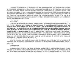 GJATË KOHËS SË QEVERISJES SË TIJ U ASHPËRSUA LUFTA MIDIS DY RRYMAVE FETARE. KËTA NDAHESHIN NË TË GJELBËRIT, 
QË PËRKRAHESHIN NGA ANASTASI, DHE TË KALTËRIT QË PREDIKONIN ORTODOKSINË. KJO LUFTË FETARE, DESH I KUSHTOI FRONIN 
ANASTASIT, MEGJITHATË, ARRITI TA SHMANGTE NË SAJË TË AFTËSIVE TË TIJ INTELEKTUALE DHE USHTARAKE. ANASTASI, GJATË 
QEVERISJES SË TIJ, ARRITI T’I KTHEJË PERANDORISË DISA TERRITORE QË I KISHIN PUSHTUAR PERSËT. AI BËRI DISA NDËRTIME TË 
RËNDËSISHME NË QYTETIN E TIJ TË LINDJES, DURRËS, DHE NDËRTOI NJË MUR 75 KM TË GJATË NGA DETI MARMARA NË DETIN E ZI, 
PËR TË MBROJTUR KONSTANDINOPOLIN NGA DYNDJET BARBARE, DHE NGA SULMET E SHTETEVE TË TJERA, QË MË VONË DO TË 
ISHTE SHUMË I DOBISHËM. AI NGRITI NJË SISTEM EKONOMIK TË FORTË DHE NDËRMORI REFORMA MONETARE DUKE I LËNË SHTETIT 
REZERVA TË MËDHA ARI NË BUXHET KUR VDIQ. 
JUSTINI I 518-527 
JUSTINI ISHTE ME ORIGJINË ILIRE NGA DARDANIA. PROKOPI CEZARES TE “HISTORIA E FSHEHTË” NA TREGON ORIGJINËN E TIJ 
KUR THOTË SE “KUR LEONI ISHTE PERANDOR NË BIZANT, 3 FSHATARË TË RINJ ILIRË ZIMARHU, DITIVISTI DHE JUSTINI NGA 
BEDRIANA, MBASI LUFTUAN PËR NJË KOHË TË GJATË NË ATDHEUN E TYRE ME VËSHTIRËSITË E VARFËRISË, DUKE DASHUR TË 
SHPËTONIN PREJ TYRE, VENDOSËN TË HYNIN NË SHËRBIM USHTARAK. ATA U DREJTUAN NË KËMBË DHE ARRITËN NË BIZANT ME 
TORBA NË KRAHË NË TË CILAT KISHIN FUTUR NGA SHTËPIA VETËM BUKË THATË. ATA U PRANUAN NË USHTRI DHE PERANDORI I 
ZGJODHI PËR ROJE TË OBORRIT SE KISHIN NJË TRUP TË MREKULLUESHËM”. PASI U FUT NË USHTRI, JUSTINI U BË KOMANDANT I 
GARDËS PERANDORAKE, DHE ME ZGJEDHJEN E USHTRISË E MIRATIMIN E POPULLIT E SENATIT U BË PERANDOR. KËSHTU, NGA NJË 
FSHATAR ME NJË COPË BUKË THATË NË TORBË U BË PERANDOR I FUQISË MË TË MADHE USHTARAKE TË BOTËS SË ATËHERSHME. 
JUSTINI NUK DINTE SHKRIM E LEXIM, POR U KUJDES SHUMË QË NIPI I TIJ, JUSTINIANI, TË MERRTE TË GJITHË ARSIMIMIN E 
NEVOJSHËM, DHE E AFROI NË PUSHTET SA QE VETË GJALLË. 
JUSTINI ULI TENSIONIN MIDIS KISHËS SË LINDJES DHE TË PERËNDIMIT DUKE HYRË EDHE VETË NË NEGOCIATA. NË 
PËRGJITHËSI ISHTE TOLERANT PËR ÇËSHTJET E FESË, PAVARËSISHT SE NË PERANDORI KISHTE SHPËRTHYER NJË KONFLIKT I 
MADH FETAR. 
JUSTINIANI I I MADH 
JUSTINIANI ISHTE NIP I JUSTINIT TË I DHE LINDI NË BEDRIANA NË DARDANI. VENDIT TË CILIN E RRITI AI IA SHPËRBLEU SI ASNJË 
PERANDOR ILIR MË PËRPARA. KËSHTU, NDËRTOI QYTETIN E TIJ TË LINDJES DHE E RRETHOI ME MURE TË LARTA ME QËLLIM QË TË 
MOS PREKEJ NGA DYNDJET BARBARE. ME SHPENZIMET E VETA NDËRTOI NJË UJËSJELLËS MADHËSHTOR NË QYTET QË TË KISHTE 
 