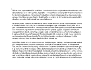 3. 
Shekulli XI solli ndryshime thelbësore në strukturën e brendshme ekonomiko-shoqërore të Perandorisë Bizantine si dhe 
në marrëdhëniet e saj me botën e jashtme. Hipja në fron e perandorit Aleksi I Komneni (1081-1118), shënon ardhjen në 
fuqi të aristokracisë ushtarake. Fillon epoka e artë e feudalizmit ushtarak, që karakterizohet nga ekspansioni i pronës 
ushtarake të kushtëzuar (pronies) dhe që në Shqipëri u shfaq me ngritjen e një sërë familjesh shqiptare, pjesëtarë të të 
cilave fitojnë prona, tituj dhe funksione të larta nga pushteti qendror. 
Në planin e jashtëm, Perandoria Bizantine merr një orientim të qartë perëndimor që do të ruhet përgjatë gjithë sundimit 
të dinastisë Komnene (1081-1185). Më 1071 Bizanti humbi kështjellën e tij të fundit në Italinë e Jugut, Barin. Nga ai 
çast, kundër territoreve bizantine filluan sulmet e paprera të normanëve dhe të kryqtarëve perëndimorë. Kjo dinamikë e 
re në marrëdhëniet Lindje-Perëndim i vendosi trevat shqiptare në qendër të ngjarjeve. Ato përbënin tashmë kufirin 
skajor perëndimor të Bizantit, ndërkohë që për fuqitë e reja të perëndimit Shqipëria, me portet dhe me rrugët gjatësore 
të saj, ku vazhdonte të shquhej Rruga e vjetër Mbretërore (Egnatia), ishte ura ideale që bënte të mundur avancimin e 
ushtrive pushtuese drejt Konstandinopojës. Për rrjedhojë, trevat shqiptare u bënë vendi i përplasjeve të mëdha 
ushtarake, kulturore e fetare, që ndikuan së tepërmi zhvillimin historik të tyre. 
Pas pushtimit të Barit, më 1071, Robert Guiskardi arriti të bashkojë të gjitha zotërimet e princërve normanë të Italisë së 
jugut dhe krijoi një mbretëri të fuqishme, që menjëherë i hodhi sytë në anën tjetër të Adriatikut. Në pranverën e vitit 
1081, një ushtri e madhe normane u nis nga portet e Brindizit e të Otrantos nën drejtimin e vetë Guiskardit dhe të djalit 
të tij, Boemundit. Ky i fundit me një pjesë të flotës zbarkoi në brigjet e Vlorës dhe, brenda një kohe të shkurtër, pushtoi 
këtë qytet dhe qendrat e rëndësishme strategjike të Kaninës e të Jerikos (Orikumit). Pjesa kryesore e ushtrisë normane, 
nën drejtimin e Robert Guiskardit, zbarkoi më në jug, në zonën e Butrintit. Atë e bir iu drejtuan Durrësit, i pari nëpërmjet 
detit, kurse i dyti me anë të një marshimi në rrugë tokësore. Një furtunë e befasoi Guiskardin në Kepin e Gjuhës, duke 
mbytur pjesën më të madhe të flotës normane. Mbeturinat e ushtrisë së tij arritën të bashkohen me forcat e Boemundit 
 