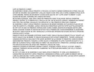 LARTE SE PRINCIPATA E ARBRIT. 
NE SHQIPERINE E MESME U KRIJUA PRINCIPATA E TOPIJASVE. KJO KISHTE SI QENDER DURRESIN DHE SHTRIHEJ NGA LUMI 
MAT DERI NE SHKUMBIN. NGA SUNDIMTARET U DALLUAN TANUSH E KARL TOPIA. KARLI E SHTRIU SUNDIMIN POTHUAJ NE TE 
GJITHE ARBERINE, PRANDAJ NE DOKUMENTAT E KOHES ESHTE QUAJTUR "ZOT I GJITHE VENDIT TE ARBERIT". AI LIDHI 
ALEANCE ME RAGUZEN, HUNGARINE DHE U MIQESUA ME PAPEN. 
NE POLITIKEN ZGJERUESE , KARL TOPIA U NDESH ME PRINCIPATEN FQINJE TE BALSHAJBE. NDESHJA VENDIMTARE 
NDERMJET USHTRIVE TE DY PRINCIPATAVE U ZHVILLUA NE VITIN 1385 NE SAVER TE LUSHNJES. I NDIHMUAR NGA OSMANET 
KARL TOPIA THEU USHTRINE E BALSHAJVE. PAS VDEKJES SE TIJ (1388) PRINCIPATA ERDHI DUKE U DOBSUAR. 
NE SHQIPERINE E VERIUT U KRIJUA PRINCIPATA E BALSHAJVE, ME QENDER SHKODREN. NE FILLIM BALSH PLAKU DHE ME 
VONE TRE DJEMTE E TIJ: STRAZIMIRI, GJERGJI I DHE BALSHA II NENSHTRUAN NJERI PAS TJETRIT MJAFT BUJAR SHQIPTAR. 
NE VITET 60-70 TE SHEK. XIV PRINCIPATA PERFSHIU EDHE VLOREN, KANINEN, BERATIN DHE MYZEQENE DERI NE LUMIN 
SEMAN, PJESEN ME TE MADHE TE KOSOVES ME QYTETET PEJE E PRIZEREN DHE PJESEN PERENDIMORE TE MAQEDONISE 
ME QYTETET OHER E KOSTUR. NE VITIN 1368 BALSHAJT U KTHYEN NGA ORTODOKS NE KATOLIKE DHE PER TU AFRUAR ME 
PAPATIN E SHTETIT KATOLIK. 
PRINCIPATA KISHTE NJE ORGANIZIM SHTETEROR SHUME TE MIRE. FAMILJA E BALSHAJVE MBANTE TITULLIN "SENJOR". AJO 
KISHTE VASALET E SAJ. NE NDIHME TE FAMILJES SE BALSHAJVE ISHTE APARATI ADMINISTRATIV. THESARI JU BESUA NJE 
VENEDIKASI ME PERVOJE. SECILI NGA TE TRE DJEMTE QEVERISTE NE NJE KRAHINE TE PRINCIPATES, KURSE NE ARENEN 
NDERKOMBETARE PRINCIPATA PARAQITEJ E VETME. BALSHA II E PERQENDROI TE GJITHE PUSHTETIN NE DUART E TIJ. AI 
MBETI NE KUJTESEN E POPULLIT NDER BREZA SE "MBRET". ME 1382 KRYEQYTETI I PRINCIPATES U ZHVENDOS NE DURES. 
PAS VDEKJES SE BALSHES II NE SAVER (1385), PRINCIPATA U NDA NE TRE PJESE. 
PRINCIPATA E MUZAKAJVE PERFSHINTE KRAHINAT E BERATIT, MYZEQESE, KORCES, DEVOLLIT, KOSTURIT, PERMETIT, 
SKRAPARIT, TOMORICES DHE MALLAKASTRES. SUNDIMTARET ME TE DEGJUAR ISHIN ANDREA (1330-1370) E TEODORI II 
MUZAKA (1371-1389). 
NE VITET 40 TE SHEK. XIV NE SHQIPERINE E JUGUT NISEN JETEN DY PRINCIPATA TE TJERA: AJO E ZENEBISHEVE TE 
GJIROKASTRES DHE DESPOTATI I ARTES. PRINCIIPATA E ZENEBISHEVE SHTRIHEJ GJATE LUGINES SE DRINOSIT DERI NE 
LUMIN KALLAMAS (DELVINE). PJETER LLOSHA ISHTE ZOTI I TOKAVE MIDIS PARGES DHE ARTES. GJIN BUE SHPATA SUNDONTE 
NE ETOLI E AKARNANI, DERI NE GJIRIN E KORINTIT 
 