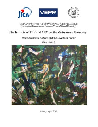 VIETNAM INSTITUTE FOR ECONOMICAND POLICYRESEARCH
(Universityof Economics and Business - Vietnam National University)
The Impacts of TPP and AEC on the Vietnamese Economy:
MacroeconomicAspects and the Livestock Sector
(Presentation)
Hanoi, August 2015
 