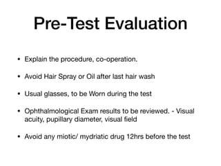 Pre-Test Evaluation
• Explain the procedure, co-operation.

• Avoid Hair Spray or Oil after last hair wash

• Usual glasses, to be Worn during the test

• Ophthalmological Exam results to be reviewed. - Visual
acuity, pupillary diameter, visual field

• Avoid any miotic/ mydriatic drug 12hrs before the test
 