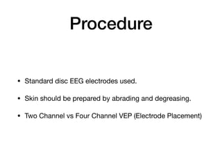 Procedure
• Standard disc EEG electrodes used.

• Skin should be prepared by abrading and degreasing.

• Two Channel vs Four Channel VEP (Electrode Placement)
 