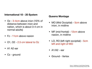 International 10 - 20 System
• Oz - 3-4cm above inion (10% of
distance between inion and
nation, which is about 3-4 cm in
normal adults)

• Fz - 11cm above nasion

• O1, O2 - 2.5 cm lateral to Oz

• A1 A2 ear

• Cz - ground
Queens Montage
• MO (Mid Occipital) - 5cm above
inion, in midline

• MF (mid frontal) - 12cm above
nasion, in midline

• LO, RO (left right occiptial) - 5cm
left and right of MO

• A1/A2 - ear

• Ground - Vertex
Source - Guidelines on Visual Evoked Potentials,
American Clinical Neurophysiology Society, 2008
 