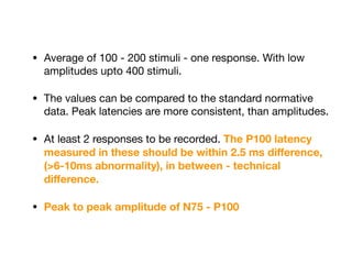 • Average of 100 - 200 stimuli - one response. With low
amplitudes upto 400 stimuli. 

• The values can be compared to the standard normative
data. Peak latencies are more consistent, than amplitudes. 

• At least 2 responses to be recorded. The P100 latency
measured in these should be within 2.5 ms diﬀerence,
(>6-10ms abnormality), in between - technical
diﬀerence.
• Peak to peak amplitude of N75 - P100
 