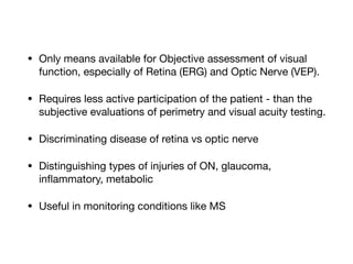 • Only means available for Objective assessment of visual
function, especially of Retina (ERG) and Optic Nerve (VEP).

• Requires less active participation of the patient - than the
subjective evaluations of perimetry and visual acuity testing. 

• Discriminating disease of retina vs optic nerve

• Distinguishing types of injuries of ON, glaucoma,
inflammatory, metabolic

• Useful in monitoring conditions like MS
 