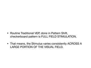 • Routine Traditional VEP, done in Pattern Shift,
checkerboard pattern is FULL FIELD STIMULATION.

• That means, the Stimulus varies consistently ACROSS A
LARGE PORTION OF THE VISUAL FIELD.
 