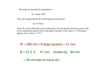 W = 380 mm / 8 large squares = 47 mm 

B = 57.3 X 47 mm divided by 90 mm 

= 30 minutes of visual arc
subtended by both the vertical and horizontal dimensions. The visual angle subtended by
an indi id al elemen f he a e n a he bjec e e i e e ed in ei he min e
degrees of arc. The tangent of the visual angle is equal to the check width divided by the
distance from the eye to the screen.
The angle can therefore be calculated as:
B = arctan W/D
This can be approximated for small angles by the formula:
B= A* W/D
where W is the width of the unit in millimeters, D is the distance from the screen to the
eye in millimeters, and B is the visual angle in minutes of arc when A = 3438 and in
degrees of arc when A = 57.3.
Size of stimulus field. The size of the total stimulus field is specified by the visual angle
i b end a he bjec e e, mea ed a de c ibed ab e f individual pattern units.
Location and designation of stimulus field types. A fixation point must be provided for
the subject that is distinct from the reversing pattern itself. The location of the fixation
in i h ega d he im l field de e mine he egi n f he bjec i al field
to be stimulated. A pattern that extends equally to both sides of the fixation point is
referred to as a full-field stimulus. A pattern restricted to a small region of central vision,
such as 2-4 , with central fixation is designated a central-field stimulus. A pattern
presented to one side of the fixation point in one-half of the visual field, such as right half
or left half, is designated a half-field or hemi-field stimulus. A pattern presented to a
small sector of the visual field is designated a partial-field stimulus, with the location
described relative to the fixation point. Half-field stimuli presented in an alternating
fashion with reversal of left and right half fields sequentially, with a central fixation spot,
are designated alternating half field stimuli.
Whenever half-field or partial-field stimuli are used, the fixation point should be
displaced to the nonstimulated visual field by a small amount, such as 1 check width of
10. This helps prevent stimulation of both retinal hemifields or regions outside the
 