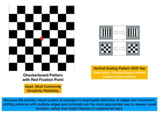 Checkerboard Pattern
with Red Fixation Point
Vertical Grating Pattern Shift Vep
Used when checkerboard pattern
misses trivial defects.
Used. Most Commonly
Simplicity Reliability
Because the primary visual system is arranged to emphasise detection of edges and movement,
shifting patterns with multiple edges and contrasts are the most appropriate way to assess visual
function, rather than bright flashes of unpatterned light.
 