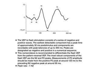 • The VEP to flash stimulation consists of a series of negative and
positive waves. The earliest detectable component has a peak time
of approximately 30 ms poststimulus and components are
recordable with peak latencies of up to 300 ms. Peaks are
designated as negative and positive in a numerical sequence.
• This nomenclature is recommended to differentiate the flash VEP
from the pattern-reversal VEP. The most robust components of the
flash VEP are the N2 and P2 peaks. Measurements of P2 amplitude
should be made from the positive P2 peak at around 120 ms to the
preceding N2 negative peak at around 90 ms.
• Flash rate - 1 HZ
Note that with a
e is recorded Fig. 4 A normal flash VEP
123
 