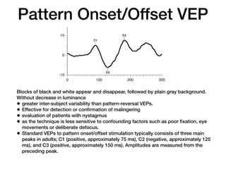 Pattern Onset/Offset VEP
Blocks of black and white appear and disappear, followed by plain gray background.
Without decrease in luminance
• greater inter-subject variability than pattern-reversal VEPs.
• Effective for detection or confirmation of malingering
• evaluation of patients with nystagmus
• as the technique is less sensitive to confounding factors such as poor fixation, eye
movements or deliberate defocus.
• Standard VEPs to pattern onset/offset stimulation typically consists of three main
peaks in adults; C1 (positive, approximately 75 ms), C2 (negative, approximately 125
ms), and C3 (positive, approximately 150 ms). Amplitudes are measured from the
preceding peak.
mately 150 ms) (see Fig. 3). Amplitudes are mea-
sured from the preceding peak.
comparison of amplitud
the sensitivity of the V
Fig. 3 A normal pattern onset/offset VEP. Note that with a
300 ms sweep only the pattern onset response is recorded Fig. 4 A normal flash VEP
 