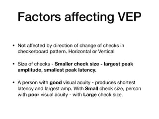 Factors affecting VEP
• Not aﬀected by direction of change of checks in
checkerboard pattern. Horizontal or Vertical

• Size of checks - Smaller check size - largest peak
amplitude, smallest peak latency.
• A person with good visual acuity - produces shortest
latency and largest amp. With Small check size, person
with poor visual acuity - with Large check size.
 
