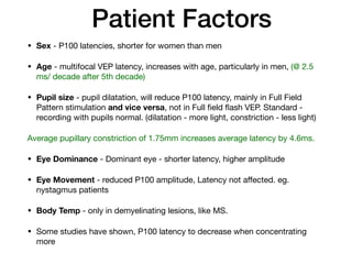 Patient Factors
• Sex - P100 latencies, shorter for women than men

• Age - multifocal VEP latency, increases with age, particularly in men, (@ 2.5
ms/ decade after 5th decade)

• Pupil size - pupil dilatation, will reduce P100 latency, mainly in Full Field
Pattern stimulation and vice versa, not in Full field flash VEP. Standard -
recording with pupils normal. (dilatation - more light, constriction - less light)

Average pupillary constriction of 1.75mm increases average latency by 4.6ms. 

• Eye Dominance - Dominant eye - shorter latency, higher amplitude

• Eye Movement - reduced P100 amplitude, Latency not aﬀected. eg.
nystagmus patients

• Body Temp - only in demyelinating lesions, like MS. 

• Some studies have shown, P100 latency to decrease when concentrating
more
 