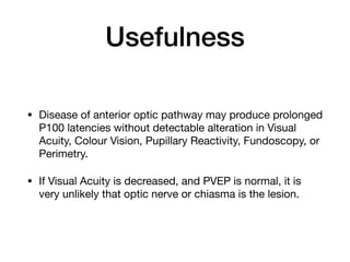 Usefulness
• Disease of anterior optic pathway may produce prolonged
P100 latencies without detectable alteration in Visual
Acuity, Colour Vision, Pupillary Reactivity, Fundoscopy, or
Perimetry. 

• If Visual Acuity is decreased, and PVEP is normal, it is
very unlikely that optic nerve or chiasma is the lesion.
 