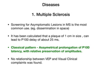 Diseases
1. Multiple Sclerosis
• Screening for Asymptomatic Lesions in MS is the most
common use. (eg. dissemination in space)

• It has been calculated that a plaque of 1 cm in size , can
lead to P100 delay of about 25 ms. 

• Classical pattern - Assymetrical prolongation of P100
latency, with relative preservation of amplitudes.
• No relationship between VEP and Visual Clinical
complaints was found.
 