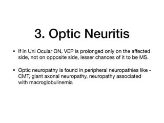 3. Optic Neuritis
• If in Uni Ocular ON, VEP is prolonged only on the aﬀected
side, not on opposite side, lesser chances of it to be MS.

• Optic neuropathy is found in peripheral neuropathies like -
CMT, giant axonal neuropathy, neuropathy associated
with macroglobulinemia
 