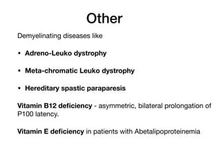 Other
Demyelinating diseases like 

• Adreno-Leuko dystrophy
• Meta-chromatic Leuko dystrophy
• Hereditary spastic paraparesis
Vitamin B12 deficiency - asymmetric, bilateral prolongation of
P100 latency. 

Vitamin E deficiency in patients with Abetalipoproteinemia

 