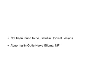 • Not been found to be useful in Cortical Lesions. 

• Abnormal in Optic Nerve Glioma, NF1
 