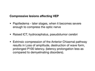 Compressive lesions aﬀecting VEP
• Papilledema - later stages, when it becomes severe
enough to compress the optic nerve

• Raised ICT, hydrocephalus, pseudotumor cerebri

• Extrinsic compression of the Anterior Chiasmal pathway
results in Loss of amplitude, destruction of wave form,
prolonged P100 latency. (latency prolongation less as
compared to demyelinating disorders).
 