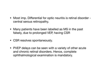 • Most imp. Diﬀerential for optic neuritis is retinal disorder -
central serous retinopathy. 

• Many patients have been labelled as MS in the past
falsely, due to prolonged VEP, having CSR

• CSR resolves spontaneously.

• PVEP delays can be seen with a variety of other acute
and chronic retinal disorders. Hence, complete
ophthalmological examination is mandatory.
 