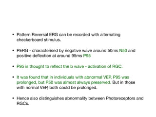 • Pattern Reversal ERG can be recorded with alternating
checkerboard stimulus. 

• PERG - characterised by negative wave around 50ms N50 and
positive deflection at around 95ms P95

• P95 is thought to reflect the b wave - activation of RGC. 

• It was found that in individuals with abnormal VEP, P95 was
prolonged, but P50 was almost always preserved. But in those
with normal VEP, both could be prolonged. 

• Hence also distinguishes abnormality between Photoreceptors and
RGCs.
 