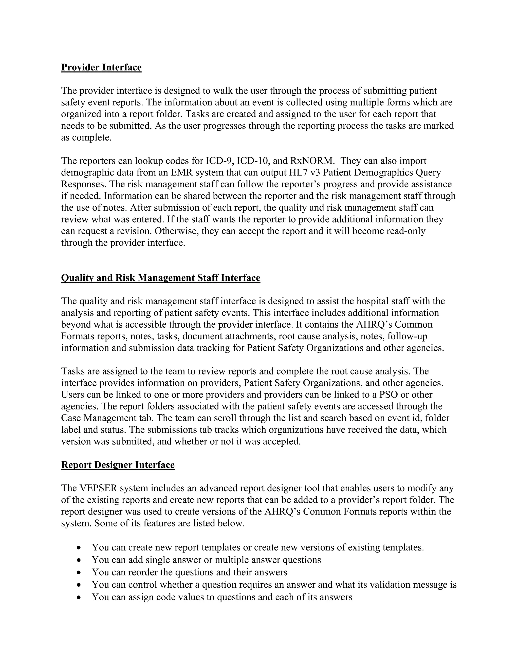 Provider Interface

The provider interface is designed to walk the user through the process of submitting patient
safety event reports. The information about an event is collected using multiple forms which are
organized into a report folder. Tasks are created and assigned to the user for each report that
needs to be submitted. As the user progresses through the reporting process the tasks are marked
as complete.

The reporters can lookup codes for ICD-9, ICD-10, and RxNORM. They can also import
demographic data from an EMR system that can output HL7 v3 Patient Demographics Query
Responses. The risk management staff can follow the reporter’s progress and provide assistance
if needed. Information can be shared between the reporter and the risk management staff through
the use of notes. After submission of each report, the quality and risk management staff can
review what was entered. If the staff wants the reporter to provide additional information they
can request a revision. Otherwise, they can accept the report and it will become read-only
through the provider interface.


Quality and Risk Management Staff Interface

The quality and risk management staff interface is designed to assist the hospital staff with the
analysis and reporting of patient safety events. This interface includes additional information
beyond what is accessible through the provider interface. It contains the AHRQ’s Common
Formats reports, notes, tasks, document attachments, root cause analysis, notes, follow-up
information and submission data tracking for Patient Safety Organizations and other agencies.

Tasks are assigned to the team to review reports and complete the root cause analysis. The
interface provides information on providers, Patient Safety Organizations, and other agencies.
Users can be linked to one or more providers and providers can be linked to a PSO or other
agencies. The report folders associated with the patient safety events are accessed through the
Case Management tab. The team can scroll through the list and search based on event id, folder
label and status. The submissions tab tracks which organizations have received the data, which
version was submitted, and whether or not it was accepted.

Report Designer Interface

The VEPSER system includes an advanced report designer tool that enables users to modify any
of the existing reports and create new reports that can be added to a provider’s report folder. The
report designer was used to create versions of the AHRQ’s Common Formats reports within the
system. Some of its features are listed below.

      You can create new report templates or create new versions of existing templates.
      You can add single answer or multiple answer questions
      You can reorder the questions and their answers
      You can control whether a question requires an answer and what its validation message is
      You can assign code values to questions and each of its answers
 