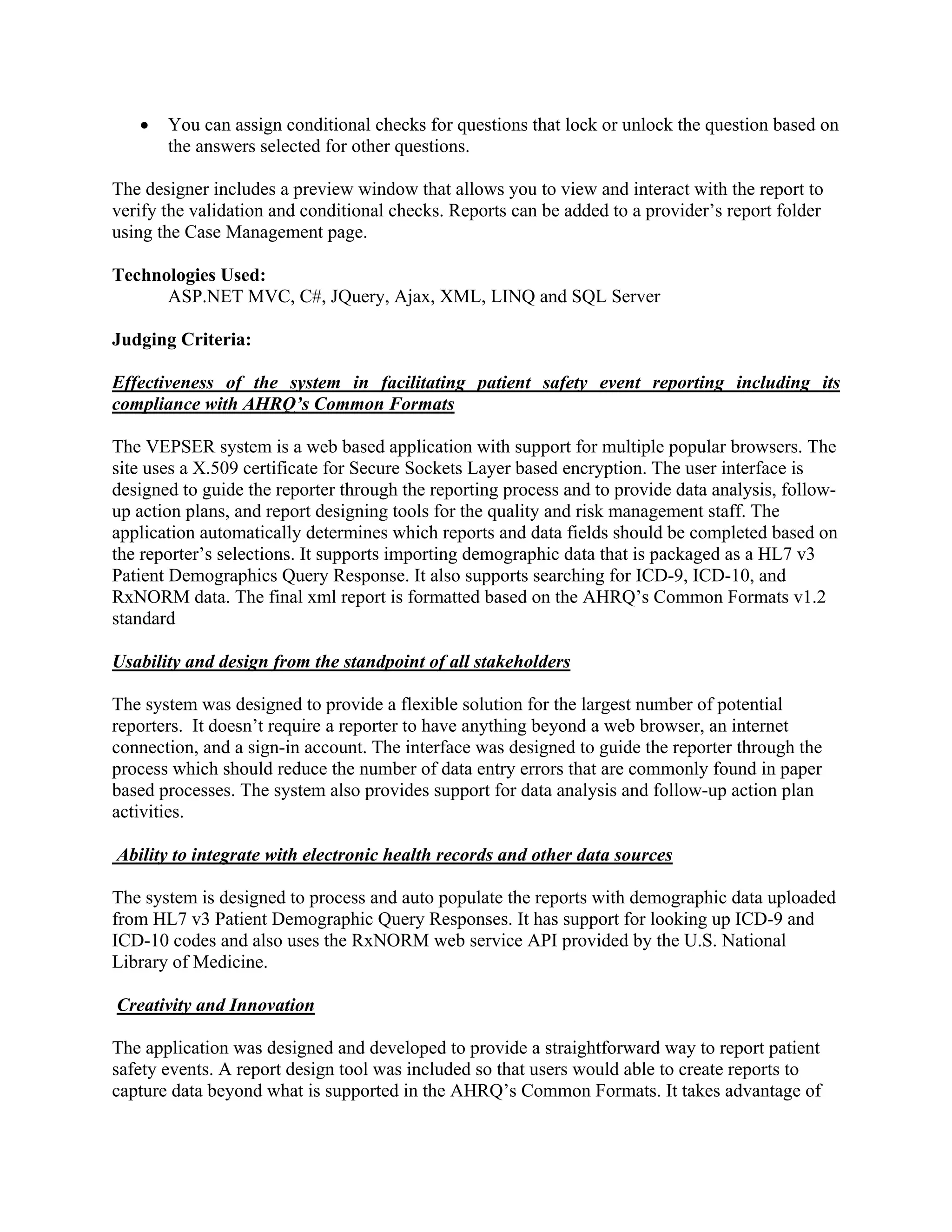    You can assign conditional checks for questions that lock or unlock the question based on
       the answers selected for other questions.

The designer includes a preview window that allows you to view and interact with the report to
verify the validation and conditional checks. Reports can be added to a provider’s report folder
using the Case Management page.

Technologies Used:
      ASP.NET MVC, C#, JQuery, Ajax, XML, LINQ and SQL Server

Judging Criteria:

Effectiveness of the system in facilitating patient safety event reporting including its
compliance with AHRQ’s Common Formats

The VEPSER system is a web based application with support for multiple popular browsers. The
site uses a X.509 certificate for Secure Sockets Layer based encryption. The user interface is
designed to guide the reporter through the reporting process and to provide data analysis, follow-
up action plans, and report designing tools for the quality and risk management staff. The
application automatically determines which reports and data fields should be completed based on
the reporter’s selections. It supports importing demographic data that is packaged as a HL7 v3
Patient Demographics Query Response. It also supports searching for ICD-9, ICD-10, and
RxNORM data. The final xml report is formatted based on the AHRQ’s Common Formats v1.2
standard

Usability and design from the standpoint of all stakeholders

The system was designed to provide a flexible solution for the largest number of potential
reporters. It doesn’t require a reporter to have anything beyond a web browser, an internet
connection, and a sign-in account. The interface was designed to guide the reporter through the
process which should reduce the number of data entry errors that are commonly found in paper
based processes. The system also provides support for data analysis and follow-up action plan
activities.

Ability to integrate with electronic health records and other data sources

The system is designed to process and auto populate the reports with demographic data uploaded
from HL7 v3 Patient Demographic Query Responses. It has support for looking up ICD-9 and
ICD-10 codes and also uses the RxNORM web service API provided by the U.S. National
Library of Medicine.

Creativity and Innovation

The application was designed and developed to provide a straightforward way to report patient
safety events. A report design tool was included so that users would able to create reports to
capture data beyond what is supported in the AHRQ’s Common Formats. It takes advantage of
 