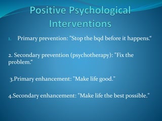 1. Primary prevention: "Stop the bqd before it happens.“
2. Secondary prevention (psychotherapy): "Fix the
problem.“
3.Primary enhancement: "Make life good."
4.Secondary enhancement: "Make life the best possible."
 