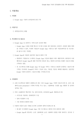 Google Apps 기반의 전자결재시스템 구축 제안요청서




I. 사업개요

1. 사업명

  ○ Google Apps 기반의 전자결재시스템 구축




2. 사업기간

  ○ 계약일로부터 2개월




3. 추진배경 및 필요성

  ○ Google Apps 등 클라우드 서비스들의 등장과 확대

    - Google Apps 도입을 통해 별도의 시스템 도입을 하지 않더라도 클라우드 환경의 협업 체계
         를 구축할 수 있어, 국내외 기업들이 Google Apps 기반으로 업무 어플리케이션 및 프로세스
         를 옮기고 있는 추세임.

  ○ Google Apps를 이용한 실질적인 정보시스템의 구축

    - 현재까지 기업용으로 소개되는 Google Apps 도입과 활용은 매우 제한적이며, 대부분의 국내
         벤더들은 Google Apps에 대한 부분적인 연동만 하고, 별개의 솔루션을 통해서 정보시스템을
         구축하고 있음.

    - 본 프로젝트를 통해 Google Apps 및 Google 서비스 기반으로 완전히 운영되는 정보시스템
         구축을 시도하여, Google의 서비스 기술과 성능, 가용성 기준을 최대한 활용하는 실질적인
         Google 기반의 클라우드 정보시스템을 구축하고자 함.




4. 사업범위

  ○ 금번 프로젝트를 통해서 실현하고자 하는 것은 Google Apps 기반의 정보시스템 중, 소셜 그룹
    웨어(social groupware) 구축에 목적을 두고 있고, 그룹웨어를 구성할 App 개발의 첫 단계적
    성격을 가짐.

  ○ 특히 그룹웨어의 핵심적인 기능 중에 하나인, 전자결제 App을 개발하고자 함.

    - 조직도를 수용하는 결제라인의 구성

    - 결제 저장함의 구성

    - 기존 회계시스템과의 연동

  ○ 더불어 다음과 같은 사항을 동시에 고려하여 함께 추진하고자 함.

    - 현 EIP 시스템에서 Google Apps 기반 시스템으로 데이터 마이그레이션 진행

    - Google Apps와 연동되는 소셜 그룹웨어와 소셜 그룹웨어 운영을 위한 클라우드 인프라 구
                                 2
 