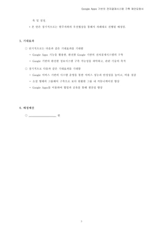 Google Apps 기반의 전자결재시스템 구축 제안요청서



       축 및 설정.

    * 본 안은 장기적으로는 발주자와의 우선협상을 통해서 차례대로 진행될 예정임.




5. 기대효과

  ○ 단기적으로는 다음과 같은 기대효과를 기대함

    - Google Apps 기능을 활용한, 완전한 Google 기반의 전자결재시스템의 구축

    - Google 기반의 완전한 정보시스템 구축 가능성을 파악하고, 관련 기술의 축적

  ○ 장기적으로 다음과 같은 기대효과를 기대함

    - Google 서비스 기반의 시스템 운영을 통한 서비스 성능과 안정성을 높이고, 비용 절감

    - 소셜 형태의 그룹웨어 구축으로 보다 원활한 그룹 내 커뮤니케이션 향상

    - Google Apps를 이용하여 협업과 공유를 통해 생산성 향상




6. 배정예산

  ○ _____________________ 원




                              3
 