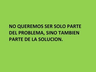 NO QUEREMOS SER SOLO PARTE DEL PROBLEMA, SINO TAMBIEN PARTE DE LA SOLUCION.