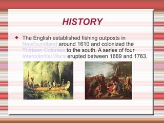 HISTORY The English established fishing outposts in  Newfoundland  around 1610 and colonized the  Thirteen Colonies  to the south. A series of four  Intercolonial Wars  erupted between 1689 and 1763.  