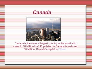 Canada Canada is the second largest country in the world with close to 10 Million km 2 . Population in Canada is just over 30 Million. Canada's capital is  Ottawa   