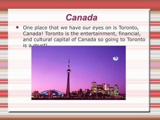 Canada One place that we have our eyes on is Toronto, Canada! Toronto is the entertainment, financial, and cultural capital of Canada so going to Toronto is a must! 