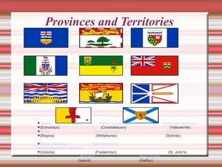 Provinces and Territories  Alberta   Prince Edward Island   Northwest Territories (Edmonton)  (Charlottetown)  (Yellowknife)‏ Yukon   Saskatchewan   Ontario (Regina)  (Whitehorse)  (Toronto)‏ British Columbia   New Brunswick   Newfoundland and Labrador   (Victoria)  (Fredericton)  (St. John's)‏ Nunavut   Nova Scotia   (Iqaluit)  (Halifax)‏ 