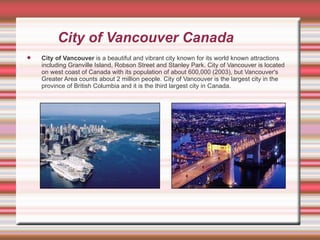 City of Vancouver Canada City of Vancouver  is a beautiful and vibrant city known for its world known attractions including Granville Island, Robson Street and Stanley Park. City of Vancouver is located on west coast of Canada with its population of about 600,000 (2003), but Vancouver's Greater Area counts about 2 million people. City of Vancouver is the largest city in the province of British Columbia and it is the third largest city in Canada.   