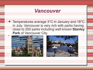 Vancouver Temperatures average 3°C in January and 18°C in July. Vancouver is very rich with parks having close to 200 parks including well known  Stanley Park  of Vancouver City.  