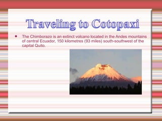 The Chimborazo is an extinct volcano located in the Andes mountains of central Ecuador, 150 kilometres (93 miles) south-southwest of the capital Quito. 