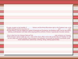 Ecuador, located on the foothills of  Cotopaxi  Volcano and the Iliniza Mountains right on the Quilotoa Loop, is the preferd starting point for excursions to  Cotopaxi National Park ,  climbing Cotopaxi ,  Iliniza  and  Chimborazo , and the best place to visit the indigenous market of Saquisili and Zumbahua, the Quilotoa crater, and for day hiking, trekking, acclimatization and relax while enjoying all the comforts of home in spectacular mountain scenery.  Only 4 miles from the Cotopaxi National Park  (how to get to Hotel Cuello de Luna)  main entrance our Cotopaxi Hotel (Cotopaxi means Cuello de Luna > neck of the moon) offers rooms with private bath and fireplace as well as dorm beds with shared facilities, best recreation and relaxation surrounded by beautiful countryside, great home cooked food, cultural trips, climbing, hiking, trekking opportunities.  