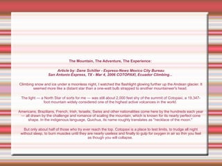 The Mountain, The Adventure, The Experience:   Article by: Dane Schiller - Express-News Mexico City Bureau San Antonio Express, TX - Mar 4, 2006 COTOPAXI, Ecuador Climbing...   Climbing snow and ice under a moonless night, I watched the flashlight glowing further up the Andean glacier. It seemed more like a distant star than a one-watt bulb strapped to another mountaineer's head.  The light — a North Star of sorts for me — was still about 2,000 feet shy of the summit of Cotopaxi, a 19,347-foot mountain widely considered one of the highest active volcanoes in the world.  Americans, Brazilians, French, Irish, Israelis, Swiss and other nationalities come here by the hundreds each year — all drawn by the challenge and romance of scaling the mountain, which is known for its nearly perfect cone shape. In the indigenous language, Quichua, its name roughly translates as "necklace of the moon."  But only about half of those who try ever reach the top. Cotopaxi is a place to test limits, to trudge all night without sleep, to burn muscles until they are nearly useless and finally to gulp for oxygen in air so thin you feel as though you will collapse.  