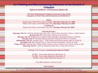 Ice Trekking and Mountaineering Adventure to the Summit of Cotopaxi Optional Addition: Chimborazo (Option B)   The Goal: Reaching the highest volcanoes in the world: Cotopaxi at 19,347 feet and Chimborazo at 20,560 feet !!!   Dates: Depart: New York/JFK for Quito, Ecuador:  Saturday, February 14, 2008 Return from Quito, arrive New York/ JFK:  Saturday, February 21, 2008 or Option B: Return from Quito, arrive New York/ JFK:  Tuesday, February 24, 2008   General Itinerary: Saturday, Feb 14:  10.00 am Depart New York/ JFK - Arrive Quito, Ecuador 5.30pm - Hotel check-in Sunday, Feb 15:  White Water Rafting in the Amazon Monday, Feb 16:  Explore City of Quito & Hike (Elevation Exposure 9,250 to 13,500 ft) Tuesday, Feb 17:  Mountain Biking (Elevation Exposure 9,900 to 15,500 ft) Wednesday, Feb 18:  Cotopaxi Day 1 - Gear check and training (spend night at 15,500 ft) Thursday, Feb 19:  Cotopaxi Day 2 - Summit Push & Descent - Return to Quito Friday, Feb 20:  Cotopaxi Day 3 (Bad weather back-up day) or spend day in Quito, party at night Saturday, Feb 21:  10.00 am Depart for New York - Arrive JFK 8.40 pm  Pricing:  (Full Package,  including International Flight!)‏ $1,895 - if you make deposit by December 10 $1,995 - if you make deposit by December 31 $2,095 - if you make deposit by January 14 Only $500 deposit to hold your spot   Trip Includes: Airline tickets:  ALL international air and local ground connections ALL overland transfers and accommodations in hotels w/breakfast, all meals while trekking Professional and certified guides member of the Ecuadorian Association of Mountain Guides (ASEGUIM). All park entrance fees and all technical equipment: harness, ice axe and crampons are provided and included  Does not include: Airport Departure Tax Lunch and dinners in Quito Plastic boots and other technical equipment can also be rented  