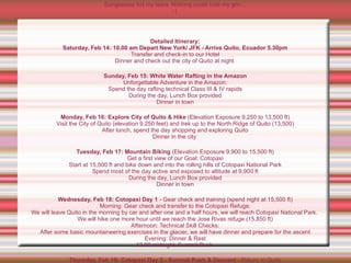 Cotopaxi from a distance...   "Don't do that again," my Ecuadorean guide Wellington shouted. "Tell me if you are spent and we will head down. If you are too weak, we can not take risks."  Years of hope and months of training down the drain, I thought to myself. Nearly every weekend since August, I'd taken to lesser mountains in Mexico where I hiked, climbed and pushed myself.  I was obsessed as I learned the ropes of mountaineering and trained my muscles, weakened by years of desk duty and medical ailments. I'd overcome multiple spinal surgeries four years earlier and the consequent physical and even mental stagnation to get to this point.  If I pushed too hard, I would risk my life. If I didn't finish, Cotopaxi would haunt me for years, even if it is not always supposed to be about reaching the summit.  Wellington knew all about that. And about limits.  Now 50, he had climbed Cotopaxi at least 200 times. As I was learning, he had little tolerance for climbers unprepared for the mountain's rigors.  Climbing a mountain isn't like running a marathon, where if you have to bail out, you can simply plop on a curb and call for medical assistance. At high altitude on risky terrain, you can't wait until your muscles turn to putty before calling it quits.  Because there's no one to help you if you do. Ascending Cotopaxi, we were too high for most helicopters and impossible to be rescued by a jeep or even mule.  Jamming my ice ax into the snow, I pushed off the frozen face and rose to my feet.  Satisfied by my effort, Wellington promised that as long as I had the will to keep going, he'd lead me to the summit.  At the same time, Wellington said he hated the younger generation of guides, some of whom seemed to quick to pull the plug on expeditions, saying clients were too tired to safely continue or the snow so fresh it could trigger an avalanche.  Seeing the monster Six hours after we started, dawn illuminated Cotopaxi, and I got my first glimpse of the otherwordly monster we'd been climbing in the dark.  Ice caves and crevices glowed with bluish hues. Icicles looked like jagged teeth. But I was in no shape for gawking. Trudging up a 45-degree slope, breathing and aching, all focus was on my next step.  I'd take two. Then stop. Breathe, breathe. Two more steps. Stop. Breathe. Breathe. Step again. Stop. Gasp for air. Step again.  As I looked toward the mountain's top, I saw the first glint of sunrays, a signal that the summit was near. It also meant the most dangerous part of the climb would soon begin — the descent.  Most mountaineering accidents happen on the way down, when climbers have already used up all their energy and they no longer have the psychological advantage of striving for the top. And with daytime temperatures softening the snow, it is far easier to slip.  But first things first. The peak was still above us. Again, we pushed on.  Step. Suck air. Step. Suck air.  Two days after first setting foot on the lower reaches of the mountain and seven hours and fifteen minutes after leaving base camp, I staggered to the top.  Strangely, it was almost windless. I could look down on clouds and lower peaks all around.  I dropped my ax and crumpled onto the snow, and again, gasped for air. I could hardly move, but I'd never felt more alive. I was on top of South America, and because so close to the equator, perhaps at that moment closer to the sun than anyone on the planet.  Sunglasses hid my tears. Nothing could hide my grin... :-)  Detailed Itinerary: Saturday, Feb 14: 10.00 am Depart New York/ JFK - Arrive Quito, Ecuador 5.30pm Transfer and check-in to our Hotel Dinner and check out the city of Quito at night  Sunday, Feb 15: White Water Rafting in the Amazon Unforgettable Adventure in the Amazon: Spend the day rafting technical Class III & IV rapids During the day, Lunch Box provided Dinner in town Monday, Feb 16: Explore City of Quito & Hike  (Elevation Exposure 9,250 to 13,500 ft) Visit the City of Quito (elevation 9,250 feet) and trek up to the North Ridge of Quito (13,500) After lunch, spend the day shopping and exploring Quito Dinner in the city  Tuesday, Feb 17: Mountain Biking  (Elevation Exposure 9,900 to 15,500 ft) Get a first view of our Goal: Cotopaxi Start at 15,500 ft and bike down and into the rolling hills of Cotopaxi National Park Spend most of the day active and exposed to altitude at 9,900 ft During the day, Lunch Box provided Dinner in town Wednesday, Feb 18: Cotopaxi Day 1  - Gear check and training (spend night at 15,500 ft) Morning: Gear check and transfer to the Cotopaxi Refuge: We will leave Quito in the morning by car and after one and a half hours, we will reach Cotopaxi National Park.  We will hike one more hour until we reach the Jose Rivas refuge (15,850 ft) Afternoon: Technical Skill Checks: After some basic mountaineering exercises in the glacier, we will have dinner and prepare for the ascent Evening: Dinner & Rest 12.00 midnight: Summit Push  Thursday, Feb 19: Cotopaxi Day 2  -  Summit Push & Descent  - Return to Quito Weather, skill, and fitness permitting, we will summit between 7.00 and 8.00 am: We depart the refuge at midnight and will reach the summit after 7 hours of climbing After the descent, we will rest a bit in the refuge and then return to Quito Transfer back to Quito & Dinner at our Mountain Inn Luxury Hacienda Alternate Scenario: Spend day at Refuge - Evening: Dinner & Rest 12.00 midnight: Summit Push  Friday, Feb 18: Cotopaxi Day 3  (Bad weather back-up day) Transfer back to Quito after Summit Push Dinner in town or Open day in Quito, party & celebrate at night  Saturday, Feb 20: 10.00 am Depart for New York - Arrive JFK 8.40 pm After breakfast, transfer to airport for return flight home.  Critical Points:   1a) You will be trained in basic technical mountaineering skills: you will learn these in one hour !! Not a big deal, our expert guides will train us and you will be fully prepared to use the gear provided !! 1b) We do recommend to part take in one of our local preparation trips: Ice Climbing and Mountaineering Training Program The White Mountains of New Hampshire Friday to Sunday - January 9, 10, 11 Details and Registration:  http://iceclimbing1-9-09.eventbrite.com   2) Our local guides have climbed these mountain several (hundred) times... We will use the same guiding company as the author in the above article, which mentions one of their chief guides who has climbed Cotopaxi some 200 times... 3) ALL technical equipment - Ice Axe, Crampons, ropes, etc - is included and will be provided ! 4) NO camping required: hotel and mountain refuges will be our accommodations. 5) Temperature: Quito and Ecuador, mild spring temperatures, 60's F; on the mountain it will be colder of course... 6) NO porters needed, all heavier equipment will be transported by jeep...   Questions / RSVP:  [email_address]   Option B: Chimborazo:   Saturday, Feb 21: Transfer to Chimborazo  - Chimborazo Day 1 Gear check and training - spend night at 15,500 ft - Summit Push & Descent - Return to Quito Sunday We will leave Quito in the morning, heading south for the Avenida de los volcanes until we reach the Hermanos Carrel refuge (15,850 ft).  From there we will walk another 45 minutes to the Whymper refuge (16,500 m), where we will relax, eat dinner and prepare for the midnight ascent.  Sunday, Feb 22: Chimborazo Day 2  - Bad weather back up day Summit Push & Descent - Return to Quito Monday: We will get up at midnight and being to climb. After 8 hours we will first reach the Veintimilla summit (20,000 ft)  and afterwards the Whymper summit (6310 m).  Around midday we will be back in the refuge, where we will relax a bit before returning to Quito.  Dinner at our Mountain Inn Luxury Hacienda  Monday, Feb 23: Bad weather back up day...   and/ or Open day - Explore Quito, shop, relax... Dinner in town...  Party and celebrate at night...!!!  