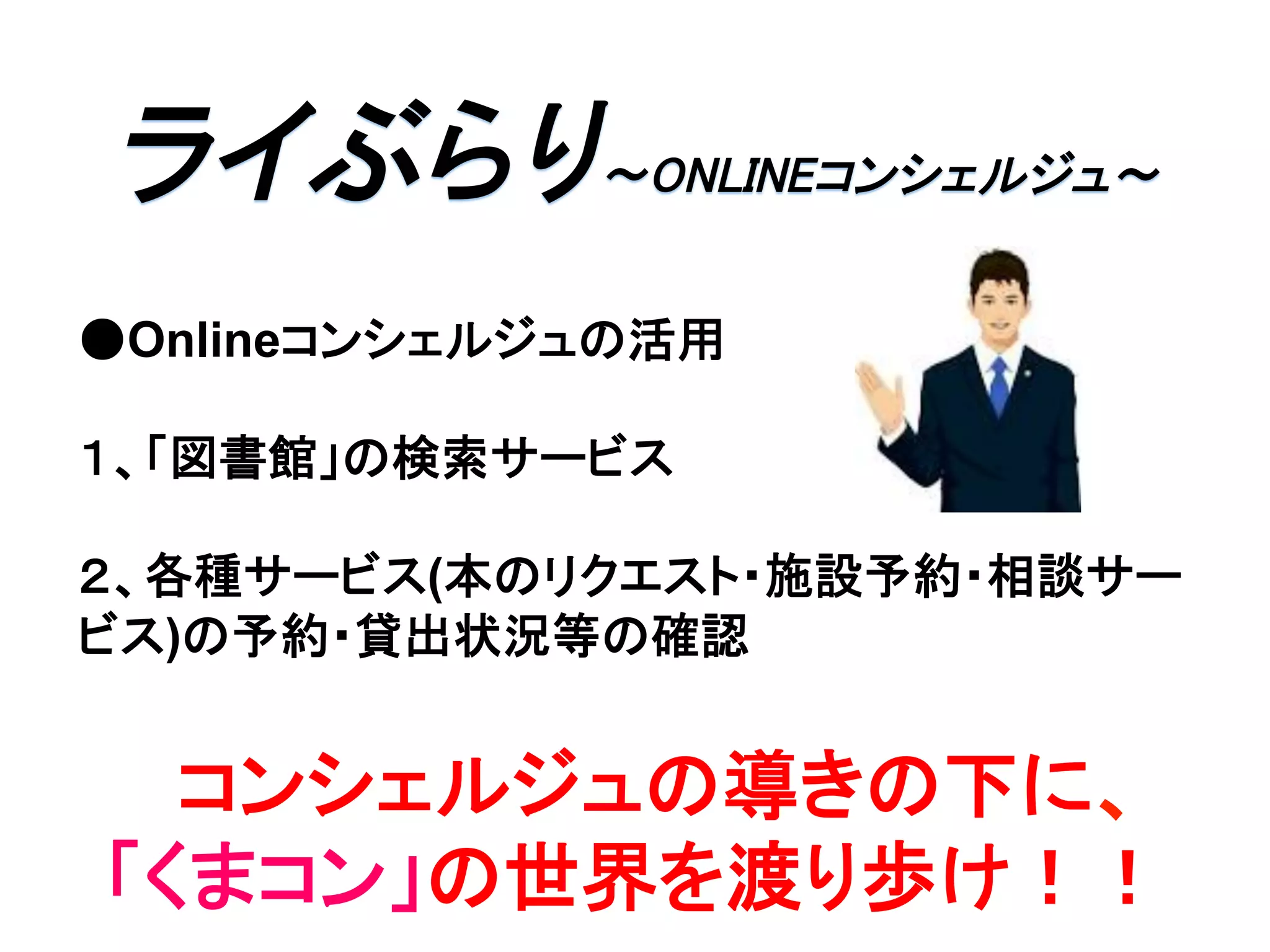 ライぶらり∼ONLINEコンシェルジュ∼	
●Onlineコンシェルジュの活用
１、「図書館」の検索サービス
２、各種サービス(本のリクエスト・施設予約・相談サー
ビス)の予約・貸出状況等の確認
コンシェルジュの導きの下に、
「くまコン」の世界を渡り歩け！！	
 