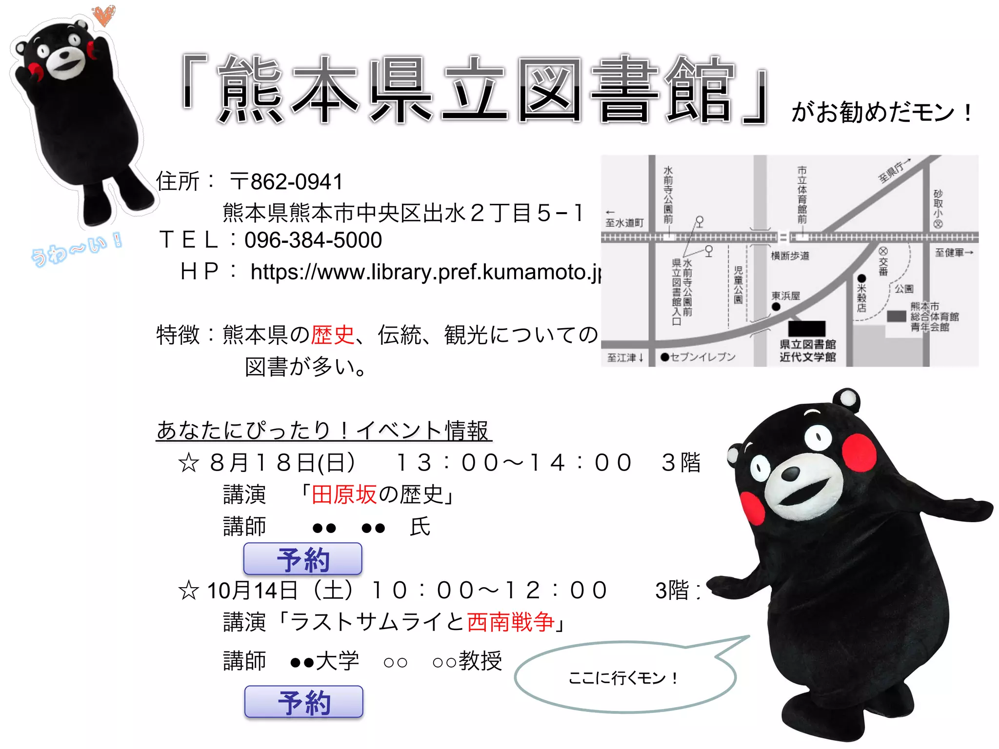住所： 〒862-0941
   熊本県熊本市中央区出水２丁目５−１
ＴＥＬ：096-384-5000
 ＨＰ： https://www.library.pref.kumamoto.jp/
特徴：熊本県の歴史、伝統、観光についての
    図書が多い。
あなたにぴったり！イベント情報
 ☆ ８月１８日(日） １３：００∼１４：００ ３階 大研究室 
   講演 「田原坂の歴史」
   講師  ●● ●● 氏 
    
 ☆ 10月14日（土）１０：００∼１２：００  3階 大研究室 
   講演「ラストサムライと西南戦争」 
   講師 ●●大学 ○○ ○○教授   
がお勧めだモン！	
予約	
予約	
ここに行くモン！	
 