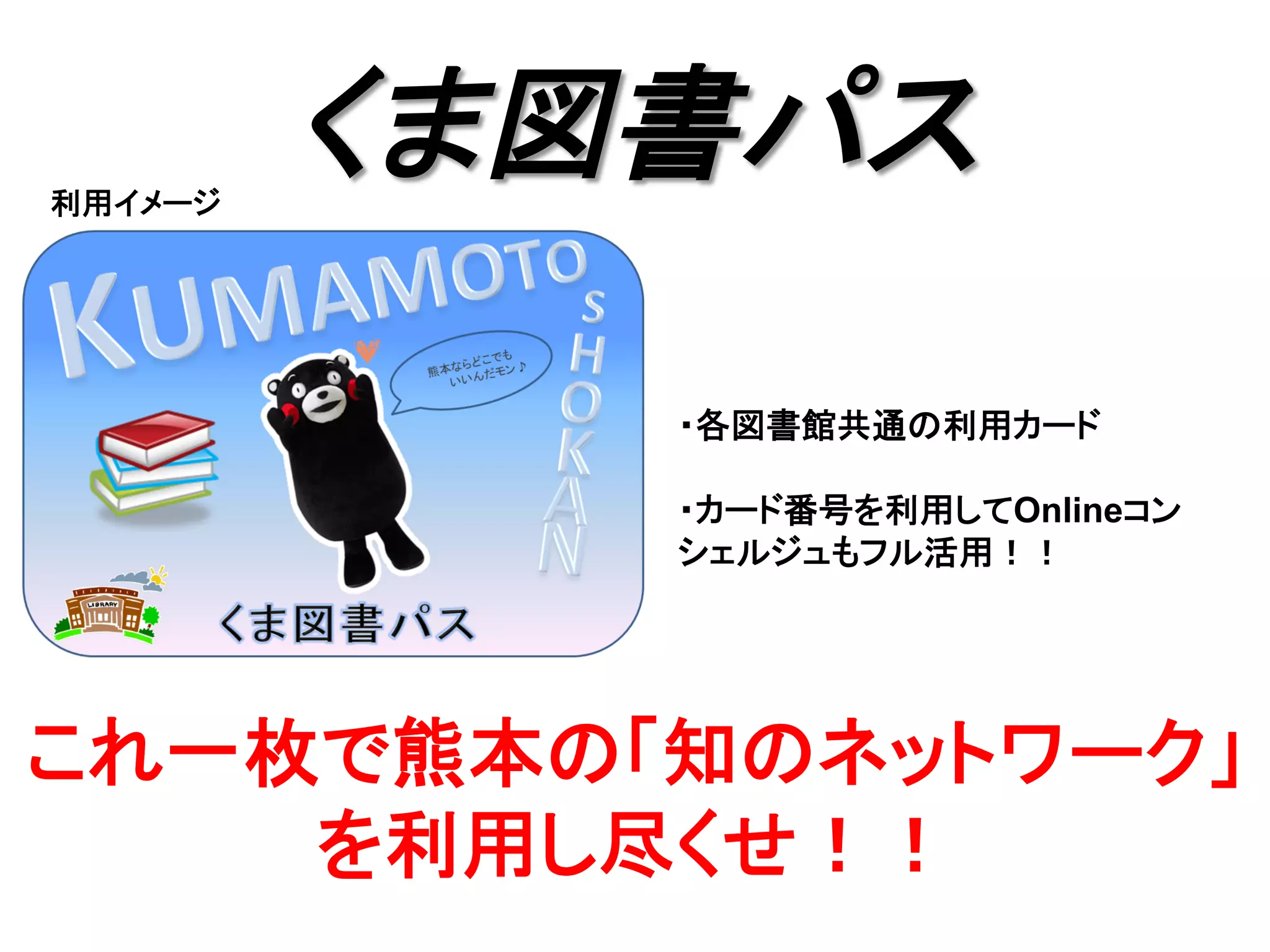 くま図書パス	
利用イメージ	
これ一枚で熊本の「知のネットワーク」
を利用し尽くせ！！	
・各図書館共通の利用カード
・カード番号を利用してOnlineコン
シェルジュもフル活用！！	
 