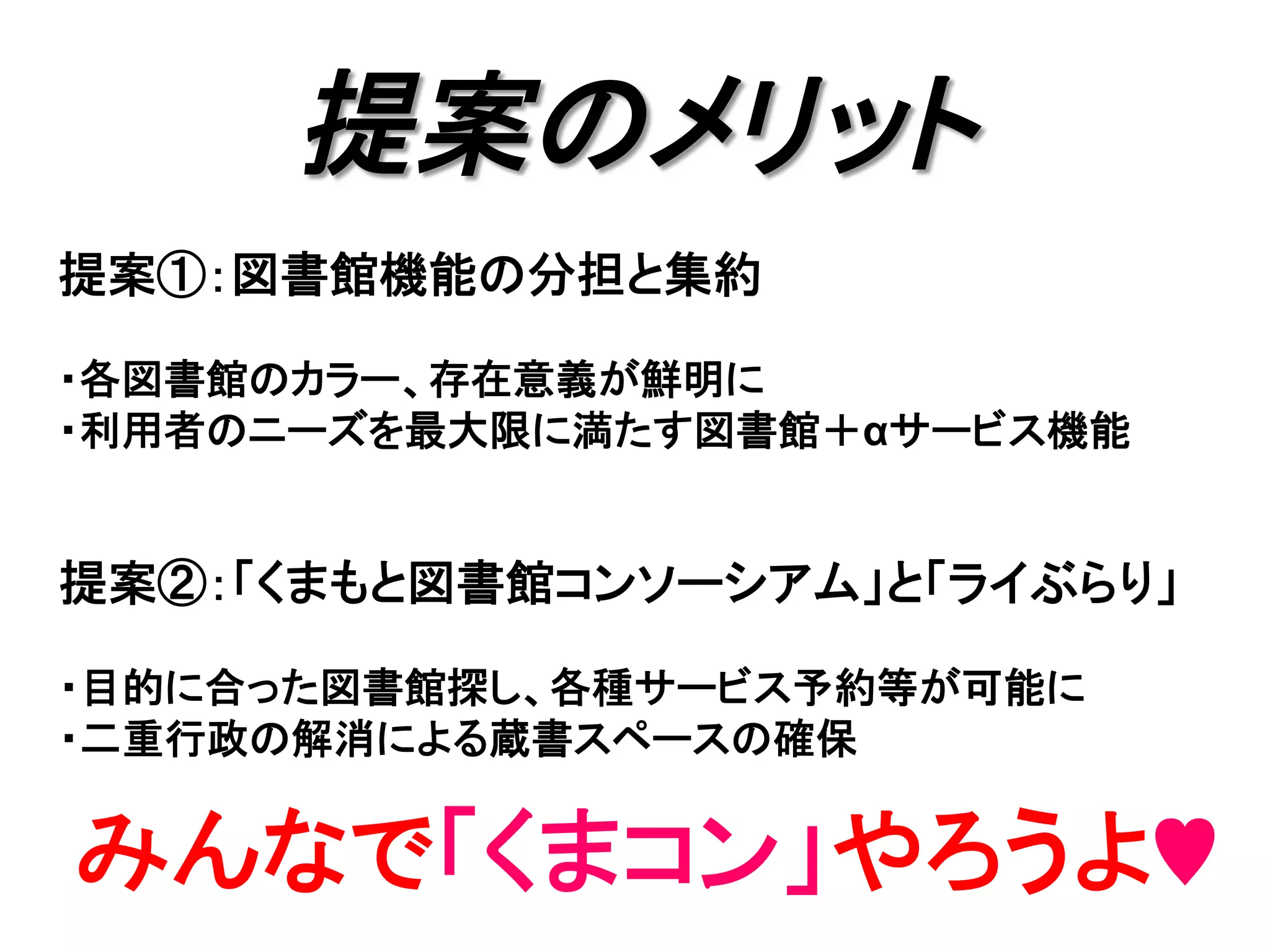 提案のメリット	
提案①：図書館機能の分担と集約
・各図書館のカラー、存在意義が鮮明に
・利用者のニーズを最大限に満たす図書館＋αサービス機能
提案②：「くまもと図書館コンソーシアム」と「ライぶらり」
・目的に合った図書館探し、各種サービス予約等が可能に
・二重行政の解消による蔵書スペースの確保	
みんなで「くまコン」やろうよ♥	
 