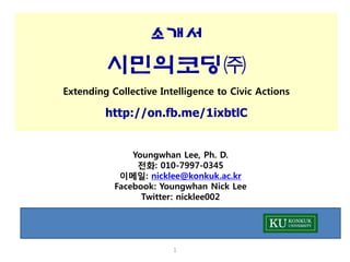 소개서

시민의코딩㈜
Extending Collective Intelligence to Civic Actions

http://on.fb.me/1ixbtlC

Youngwhan Lee, Ph. D.
전화: 010-7997-0345
이메일: nicklee@konkuk.ac.kr
Facebook: Youngwhan Nick Lee
Twitter: nicklee002

1

 
